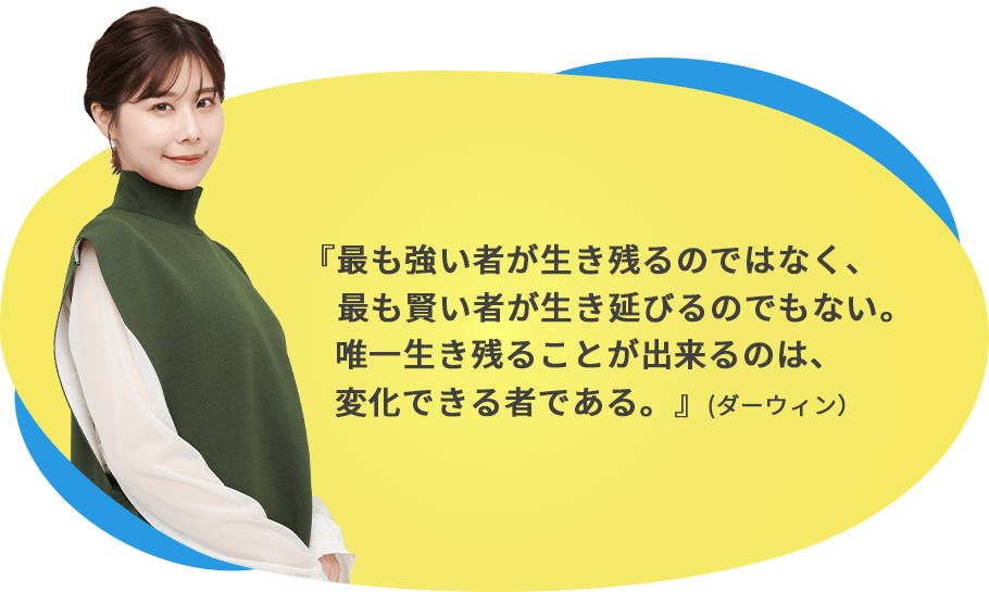 最も強いものが生き残るのではなく、最も賢いものが生き延びるのでもない。唯一生き残ることが出来るのは、変化ができる者である。（ダーウィン）